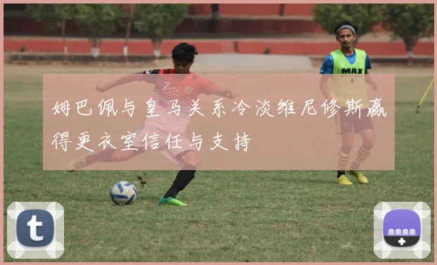 姆巴佩与皇马关系冷淡维尼修斯赢得更衣室信任与支持