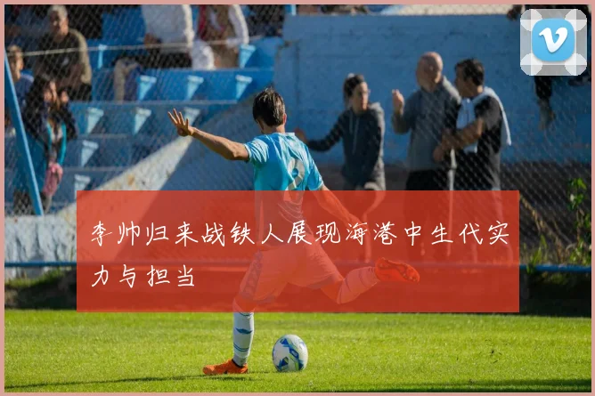 李帅归来战铁人展现海港中生代实力与担当