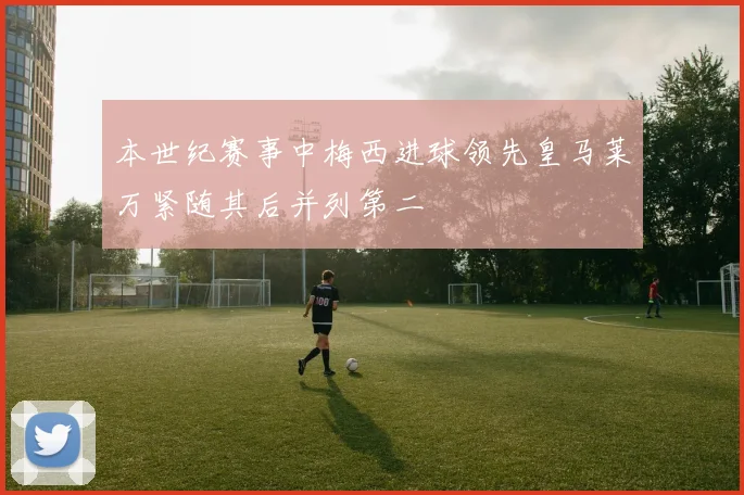 本世纪赛事中梅西进球领先皇马莱万紧随其后并列第二