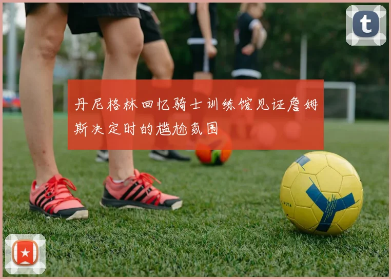丹尼格林回忆骑士训练馆见证詹姆斯决定时的尴尬氛围