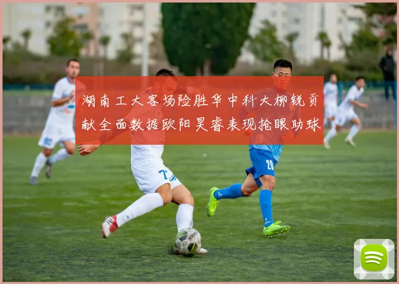湖南工大客场险胜华中科大柳锐贡献全面数据欧阳昊睿表现抢眼助球队取胜