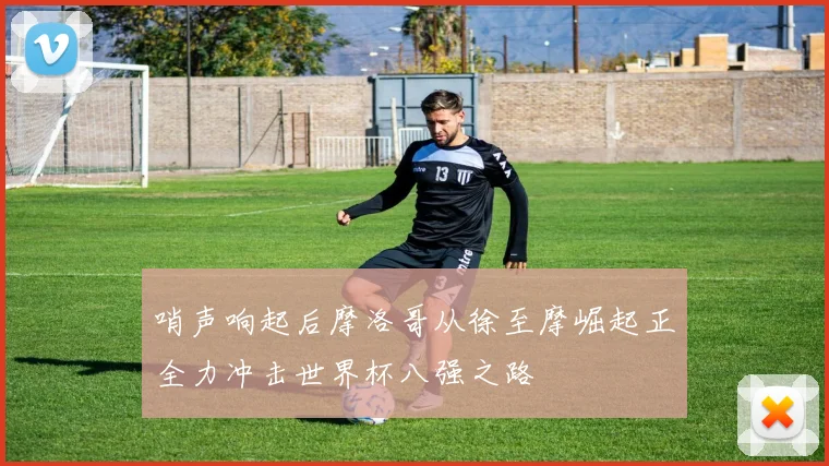哨声响起后摩洛哥从徐至摩崛起正全力冲击世界杯八强之路