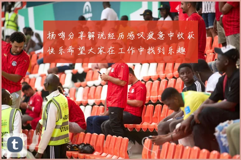 杨鸣分享解说经历感叹疲惫中收获快乐希望大家在工作中找到乐趣