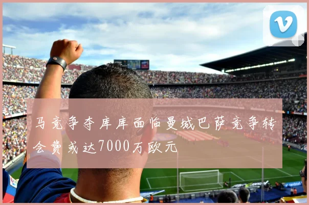 马竞争夺库库面临曼城巴萨竞争转会费或达7000万欧元