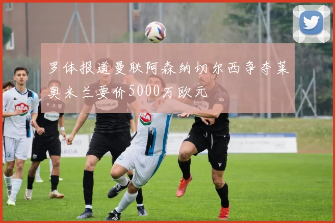 罗体报道曼联阿森纳切尔西争夺莱奥米兰要价5000万欧元