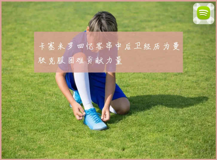 卡塞米罗回忆客串中后卫经历为曼联克服困难贡献力量