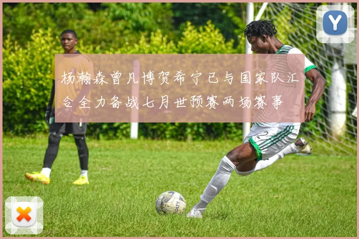 杨瀚森曾凡博贺希宁已与国家队汇合全力备战七月世预赛两场赛事
