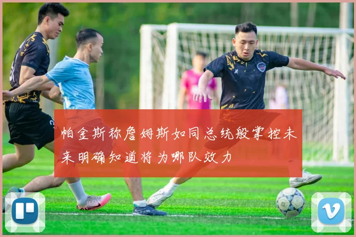 帕金斯称詹姆斯如同总统般掌控未来明确知道将为哪队效力