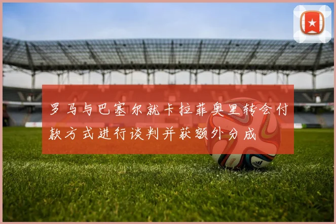 罗马与巴塞尔就卡拉菲奥里转会付款方式进行谈判并获额外分成