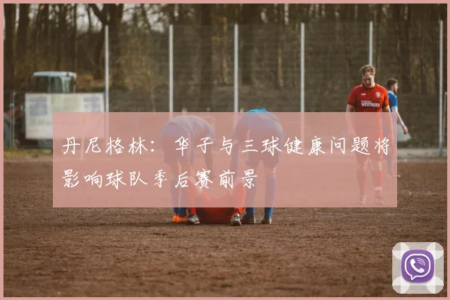 丹尼格林：华子与三球健康问题将影响球队季后赛前景