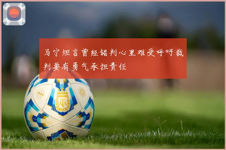 马宁坦言曾经错判心里难受呼吁裁判要有勇气承担责任
