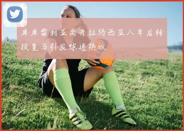 库库雷利亚离开拉玛西亚八年后转投皇马引发球迷热议