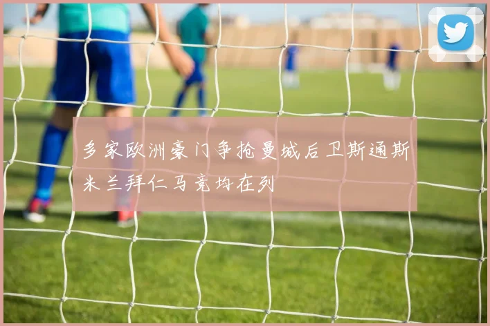多家欧洲豪门争抢曼城后卫斯通斯米兰拜仁马竞均在列