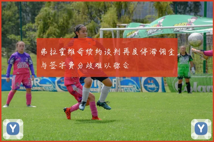 弗拉霍维奇续约谈判再度停滞佣金与签字费分歧难以弥合
