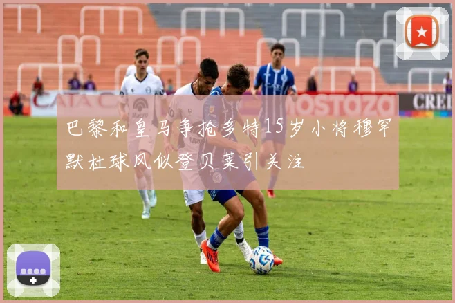 巴黎和皇马争抢多特15岁小将穆罕默杜球风似登贝莱引关注