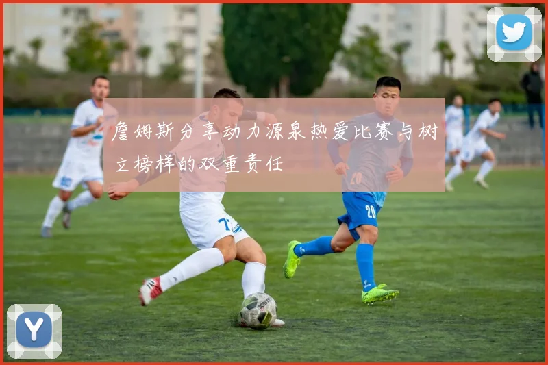 詹姆斯分享动力源泉热爱比赛与树立榜样的双重责任