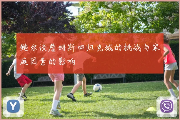 鲍尔谈詹姆斯回归克城的挑战与家庭因素的影响