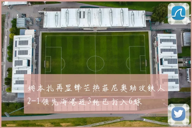 姆本扎再显锋芒热菲尼奥助攻铁人2-1领先海港近3轮已打入6球
