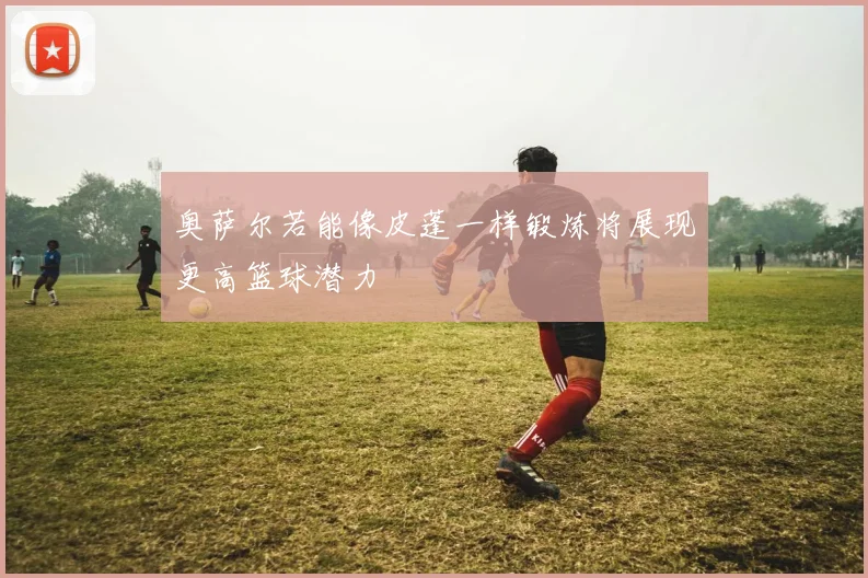 奥萨尔若能像皮蓬一样锻炼将展现更高篮球潜力