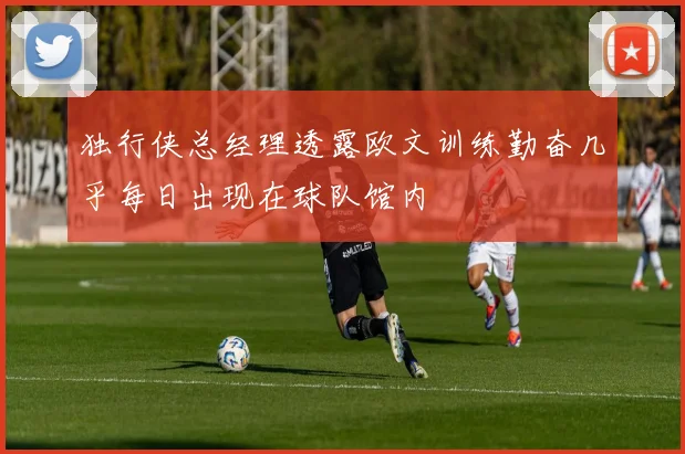 独行侠总经理透露欧文训练勤奋几乎每日出现在球队馆内