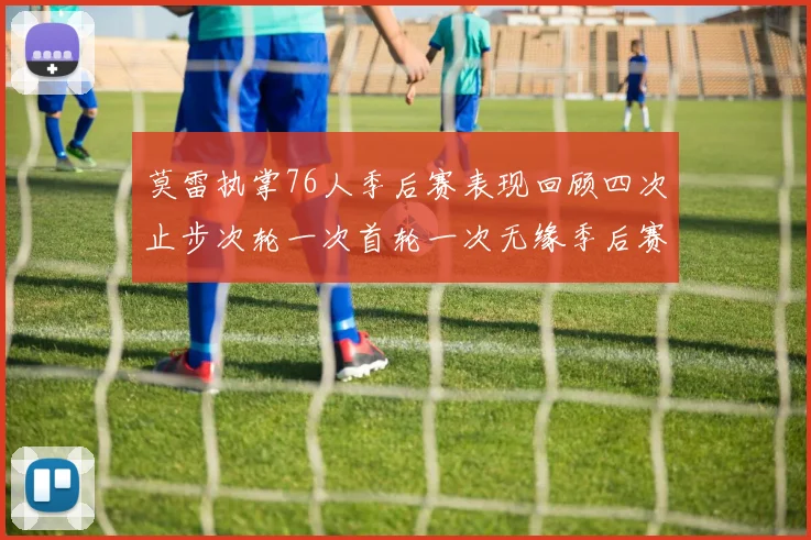 莫雷执掌76人季后赛表现回顾四次止步次轮一次首轮一次无缘季后赛