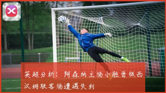 英超分析：阿森纳主场小胜晋级西汉姆联客场遭遇失利