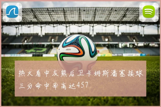 热火看中灰熊后卫卡姆斯潘塞接球三分命中率高达457