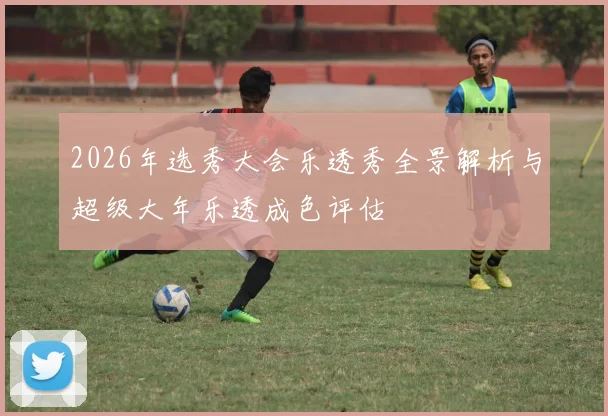 2026年选秀大会乐透秀全景解析与超级大年乐透成色评估