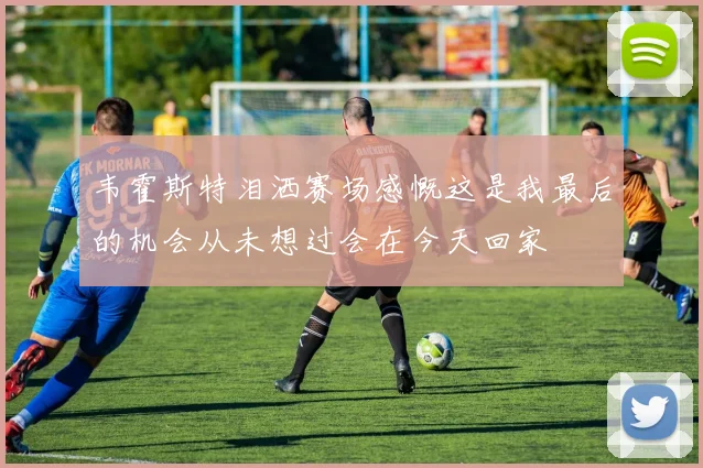 韦霍斯特泪洒赛场感慨这是我最后的机会从未想过会在今天回家