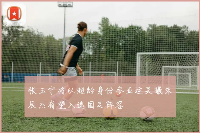 张玉宁将以超龄身份参亚运吴曦朱辰杰有望入选国足阵容