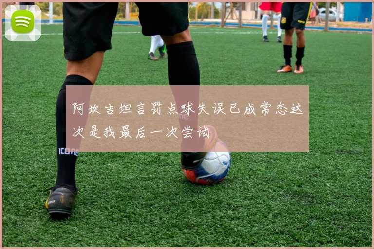 阿坎吉坦言罚点球失误已成常态这次是我最后一次尝试