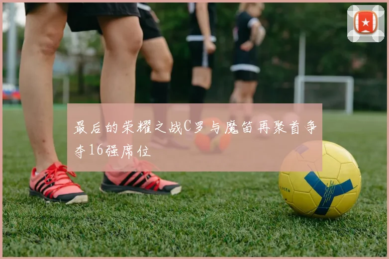 最后的荣耀之战C罗与魔笛再聚首争夺16强席位