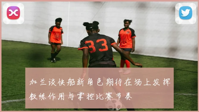 加兰谈快船新角色期待在场上发挥教练作用与掌控比赛节奏