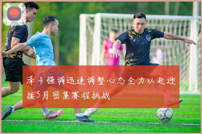 泽卡强调迅速调整心态全力以赴迎接5月密集赛程挑战